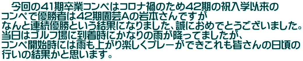 　今回の41期卒業コンペはコロナ禍のため42期の祝入学以来の コンペで優勝者は42期園芸Aの岩本さんですが なんと連続優勝という結果になりました、誠におめでとうございました。 当日はゴルフ場に到着時にかなりの雨が降ってましたが、 コンペ開始時には雨も上がり楽しくプレーができこれも皆さんの日頃の 行いの結果かと思います。