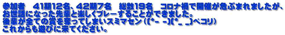 参加者　41期12名、42期7名　総数19名　コロナ禍で開催が危ぶまれましたが、 お世話になった先輩と楽しくプレーすることができました。 後輩が全ての賞を奪ってしまいスミマセン（(*- -)(*_ _)ペコリ） これからも遊びに来てください。