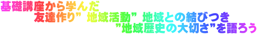 基礎講座から学んだ 　　　友達作り” 地域活動” 地域との結びつき              　　　　 ”地域歴史の大切さ”を語ろう