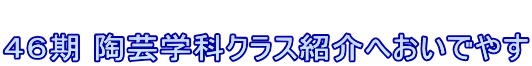  ４６期 陶芸学科クラス紹介へおいでやす