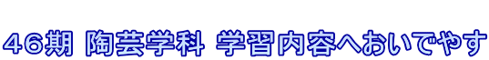  ４６期 陶芸学科 学習内容へおいでやす
