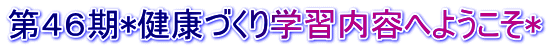 第４６期*健康づくり学習内容へようこそ*