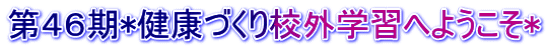 第４６期*健康づくり校外学習へようこそ*