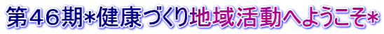 第４６期*健康づくり地域活動へようこそ*