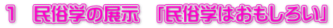 １　民俗学の展示　「民俗学はおもしろい」